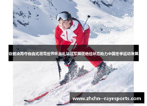 谷爱凌再夺自由式滑雪世界杯崇礼站冠军展现绝佳状态助力中国冬季运动发展