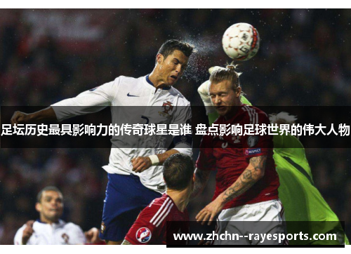 足坛历史最具影响力的传奇球星是谁 盘点影响足球世界的伟大人物 足坛历史最具影响力的传奇球星是谁 盘点影响足球世界的伟大人物