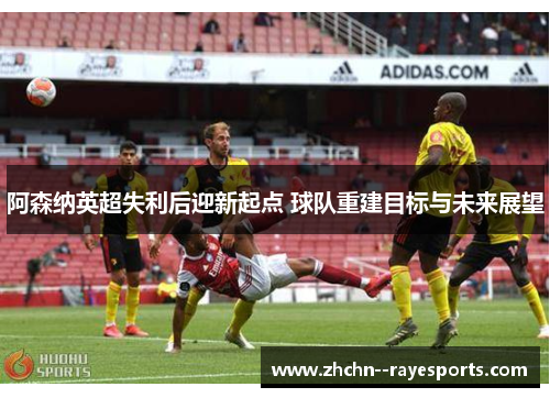 阿森纳英超失利后迎新起点 球队重建目标与未来展望