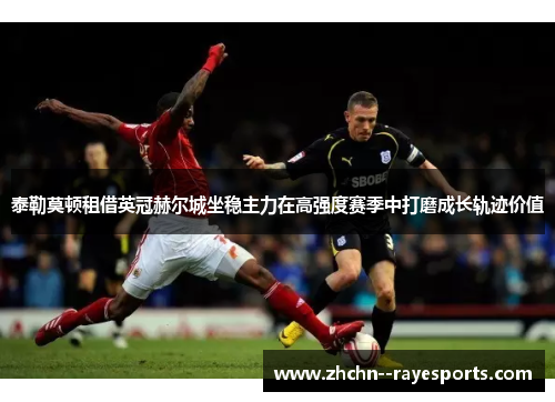 泰勒莫顿租借英冠赫尔城坐稳主力在高强度赛季中打磨成长轨迹价值