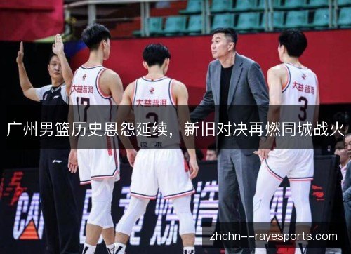 广州男篮历史恩怨延续,新旧对决再燃同城战火 广州男篮历史恩怨延续,新旧对决再燃同城战火
