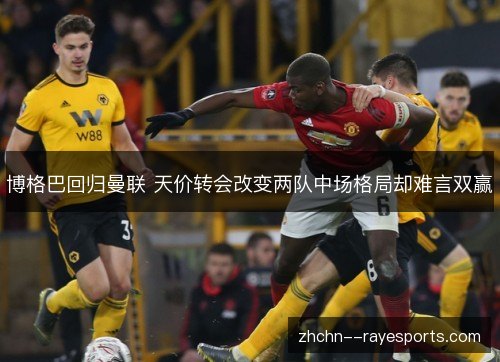 博格巴回归曼联 天价转会改变两队中场格局却难言双赢 博格巴回归曼联 天价转会改变两队中场格局却难言双赢